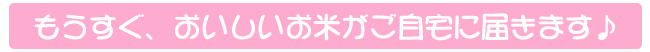 もうすぐおいしいお米がご自宅に届きます。